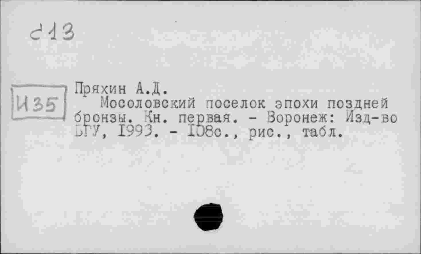 ﻿сЧЗ
.. Пряхин А.Д.
'М35
Мосоловский поселок эпохи поздней бронзы. Чн. первая. - Воронеж: Изд-во иГУ, 1993. - lJ8o., рис., табл.